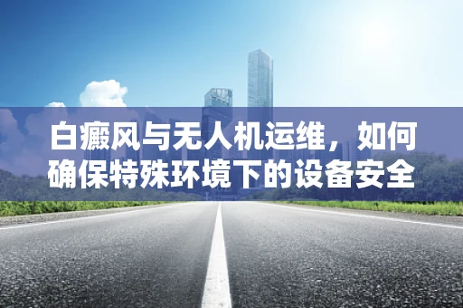 白癜风与无人机运维，如何确保特殊环境下的设备安全？