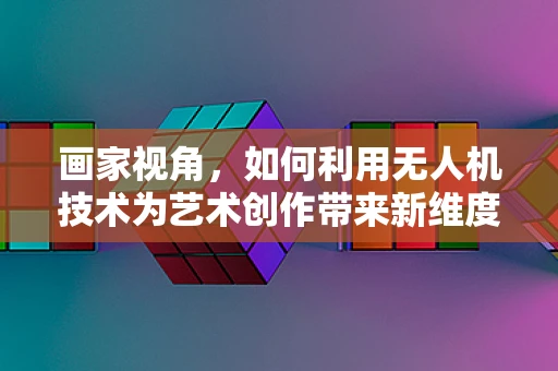 画家视角，如何利用无人机技术为艺术创作带来新维度？
