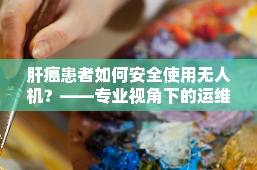 肝癌患者如何安全使用无人机？——专业视角下的运维管理考量