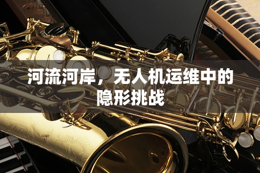 河流河岸，无人机运维中的隐形挑战