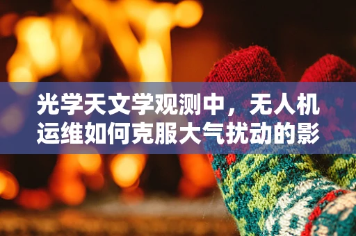 光学天文学观测中，无人机运维如何克服大气扰动的影响？
