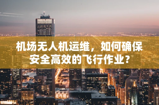 机场无人机运维，如何确保安全高效的飞行作业？