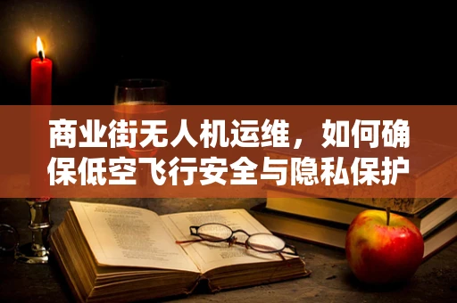 商业街无人机运维，如何确保低空飞行安全与隐私保护？