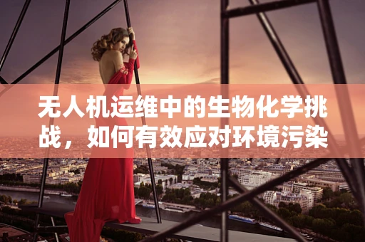 无人机运维中的生物化学挑战，如何有效应对环境污染物？