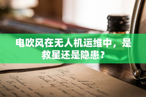 电吹风在无人机运维中，是救星还是隐患？