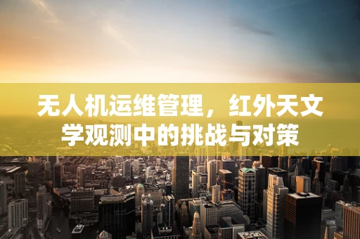 无人机运维管理，红外天文学观测中的挑战与对策