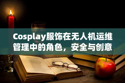 Cosplay服饰在无人机运维管理中的角色，安全与创意的平衡