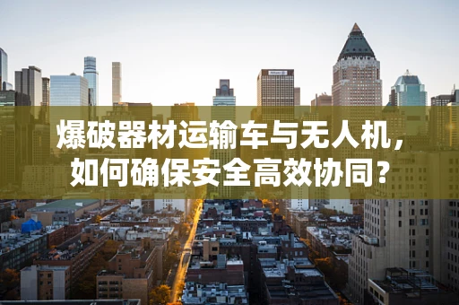 爆破器材运输车与无人机，如何确保安全高效协同？