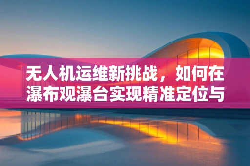 无人机运维新挑战，如何在瀑布观瀑台实现精准定位与安全监控？