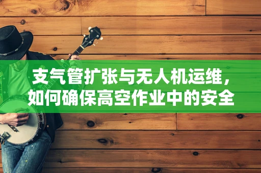 支气管扩张与无人机运维，如何确保高空作业中的安全呼吸？