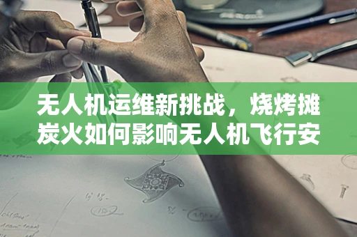 无人机运维新挑战，烧烤摊炭火如何影响无人机飞行安全？