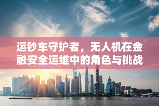 运钞车守护者，无人机在金融安全运维中的角色与挑战