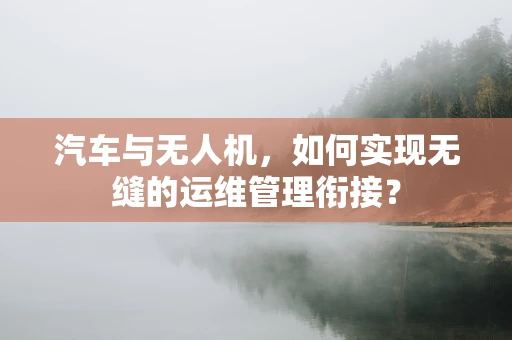 汽车与无人机，如何实现无缝的运维管理衔接？