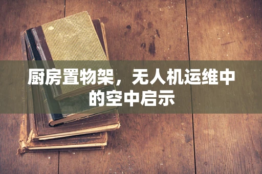 厨房置物架，无人机运维中的空中启示