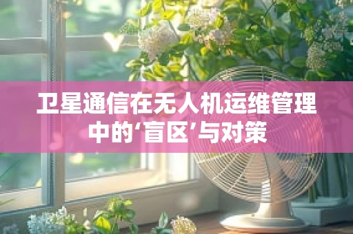卫星通信在无人机运维管理中的‘盲区’与对策