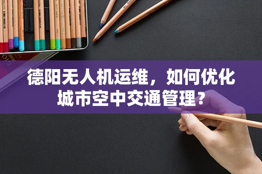 德阳无人机运维，如何优化城市空中交通管理？