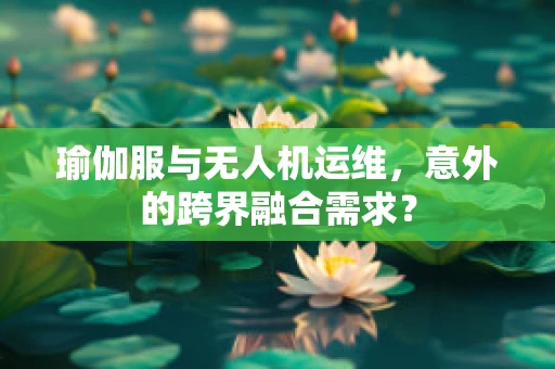 瑜伽服与无人机运维，意外的跨界融合需求？