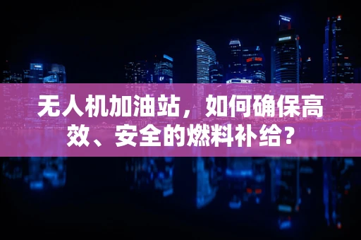 无人机加油站，如何确保高效、安全的燃料补给？