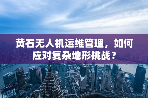 黄石无人机运维管理，如何应对复杂地形挑战？