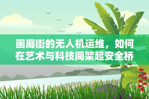 画廊街的无人机运维，如何在艺术与科技间架起安全桥梁？
