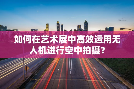 如何在艺术展中高效运用无人机进行空中拍摄？