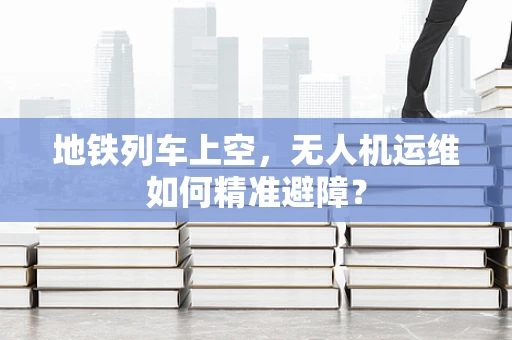 地铁列车上空，无人机运维如何精准避障？
