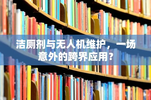 洁厕剂与无人机维护，一场意外的跨界应用？