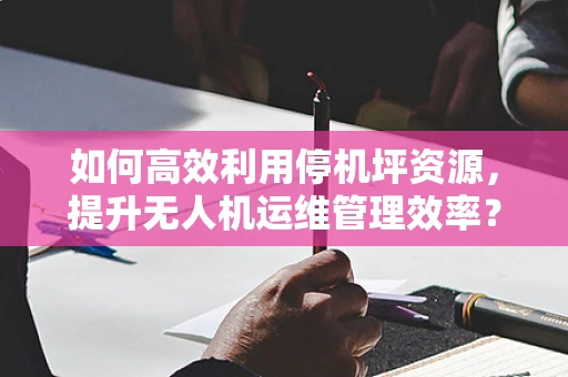 如何高效利用停机坪资源，提升无人机运维管理效率？
