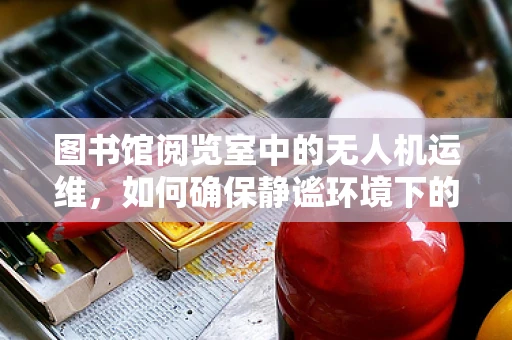 图书馆阅览室中的无人机运维，如何确保静谧环境下的高效管理？