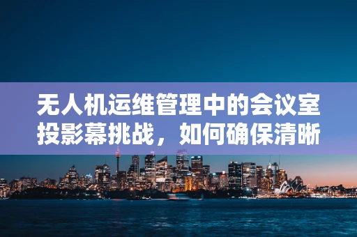 无人机运维管理中的会议室投影幕挑战，如何确保清晰展示与高效沟通？