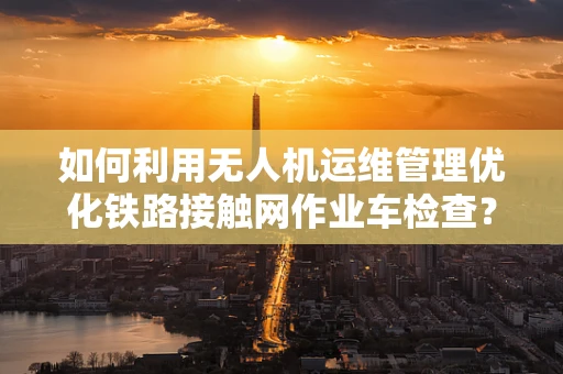 如何利用无人机运维管理优化铁路接触网作业车检查？