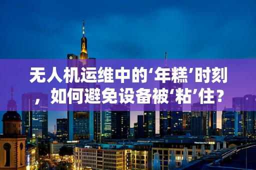无人机运维中的‘年糕’时刻，如何避免设备被‘粘’住？