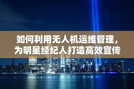 如何利用无人机运维管理，为明星经纪人打造高效宣传新阵地？