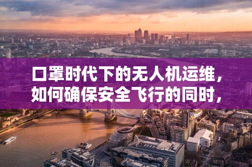 口罩时代下的无人机运维，如何确保安全飞行的同时，满足防疫需求？