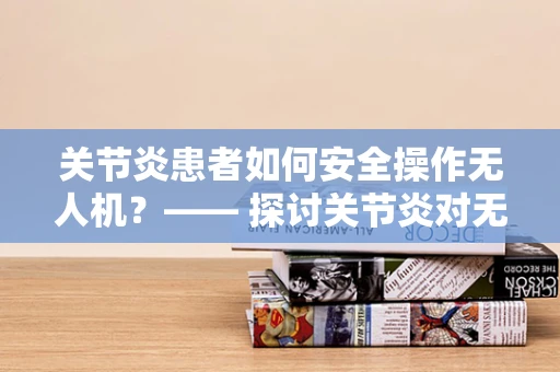 关节炎患者如何安全操作无人机？—— 探讨关节炎对无人机运维管理的影响