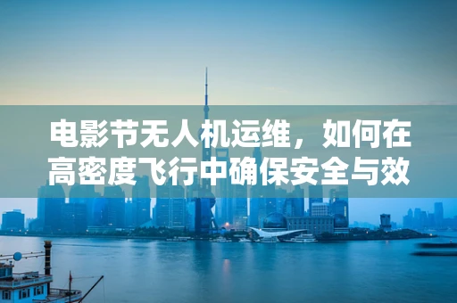 电影节无人机运维，如何在高密度飞行中确保安全与效率？