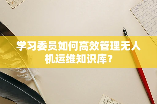 学习委员如何高效管理无人机运维知识库？