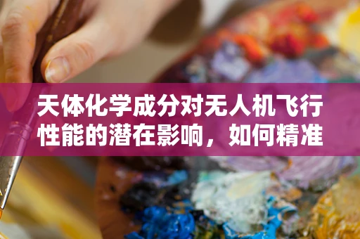 天体化学成分对无人机飞行性能的潜在影响，如何精准识别与应对？