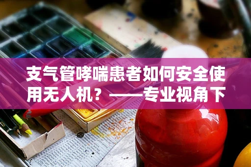支气管哮喘患者如何安全使用无人机？——专业视角下的安全考量