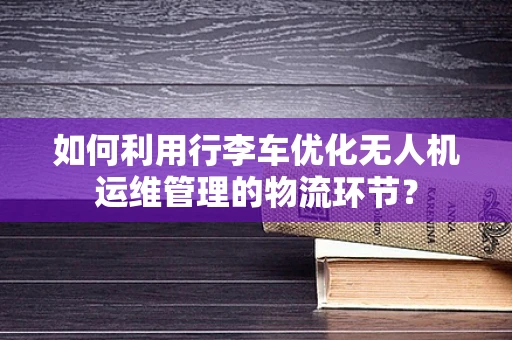 如何利用行李车优化无人机运维管理的物流环节？