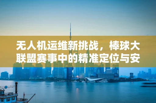 无人机运维新挑战，棒球大联盟赛事中的精准定位与安全监控