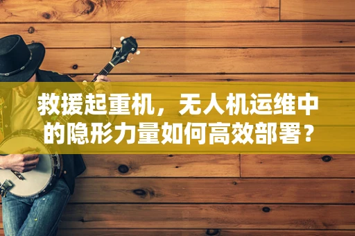 救援起重机，无人机运维中的隐形力量如何高效部署？