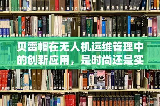 贝雷帽在无人机运维管理中的创新应用，是时尚还是实用？
