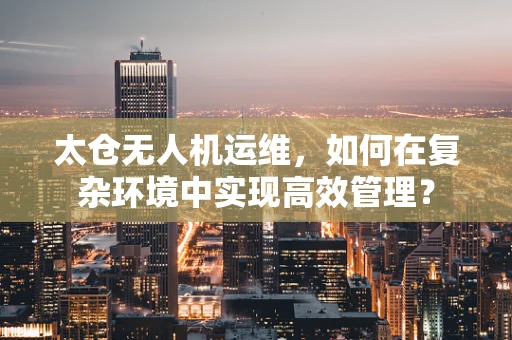 太仓无人机运维，如何在复杂环境中实现高效管理？
