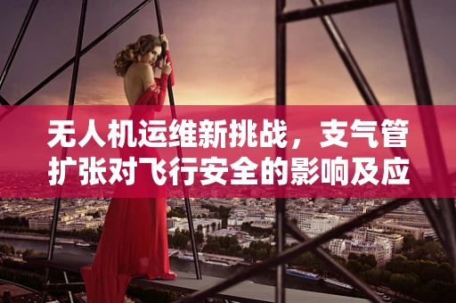 无人机运维新挑战，支气管扩张对飞行安全的影响及应对策略