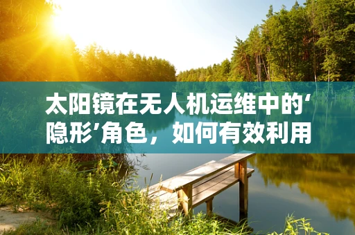 太阳镜在无人机运维中的‘隐形’角色，如何有效利用以提升飞行安全？