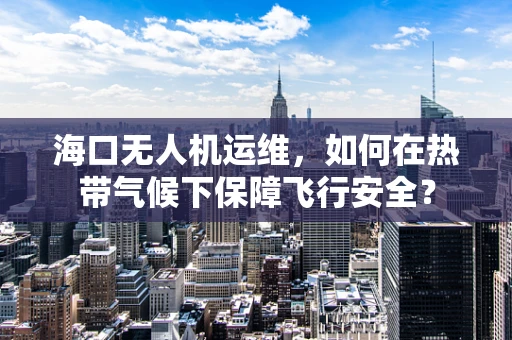 海口无人机运维，如何在热带气候下保障飞行安全？