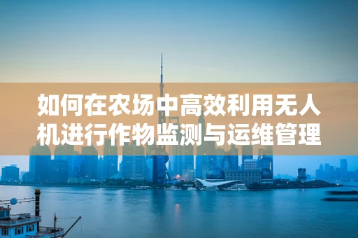 如何在农场中高效利用无人机进行作物监测与运维管理？