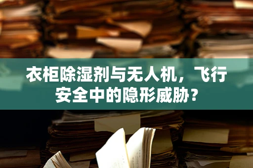 衣柜除湿剂与无人机，飞行安全中的隐形威胁？