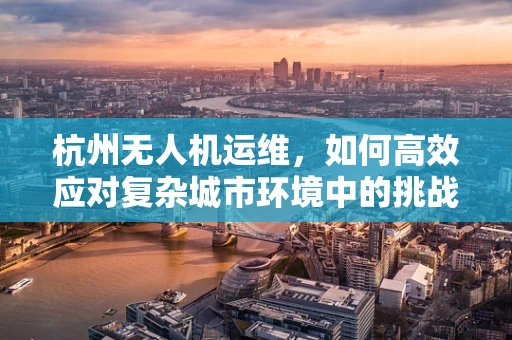 杭州无人机运维，如何高效应对复杂城市环境中的挑战？